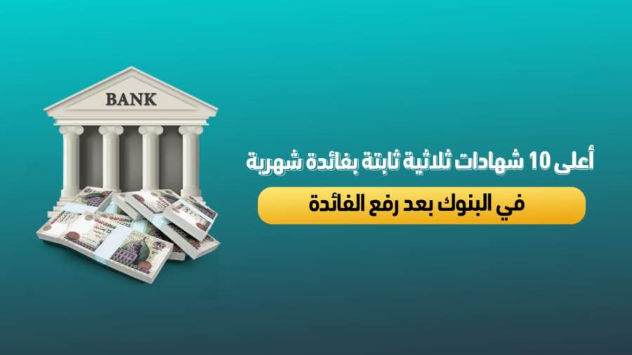 أعلى 10 شهادات ثلاثية ثابتة بفائدة شهرية في البنوك بعد قرار المركزي