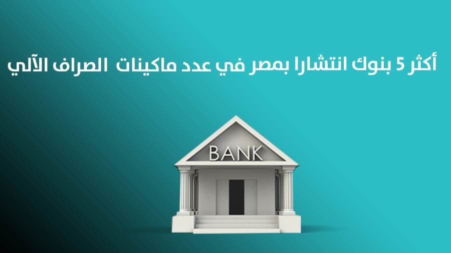 أكثر 5 بنوك انتشارا بمصر في عدد ما كينات الصراف الآلي